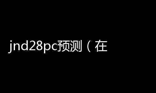 jnd28pc预测(在线预测pc28) jnd28pc预测(在线预测pc28)
